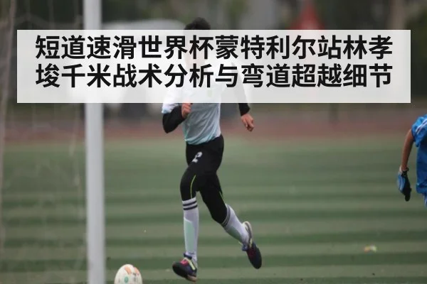 短道速滑世界杯蒙特利尔站林孝埈千米战术分析与弯道超越细节