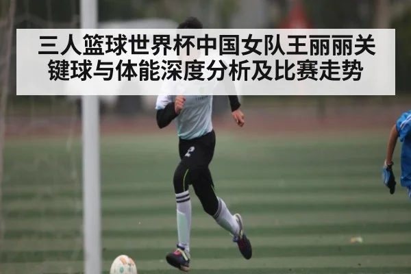 三人篮球世界杯中国女队王丽丽关键球与体能深度分析及比赛走势